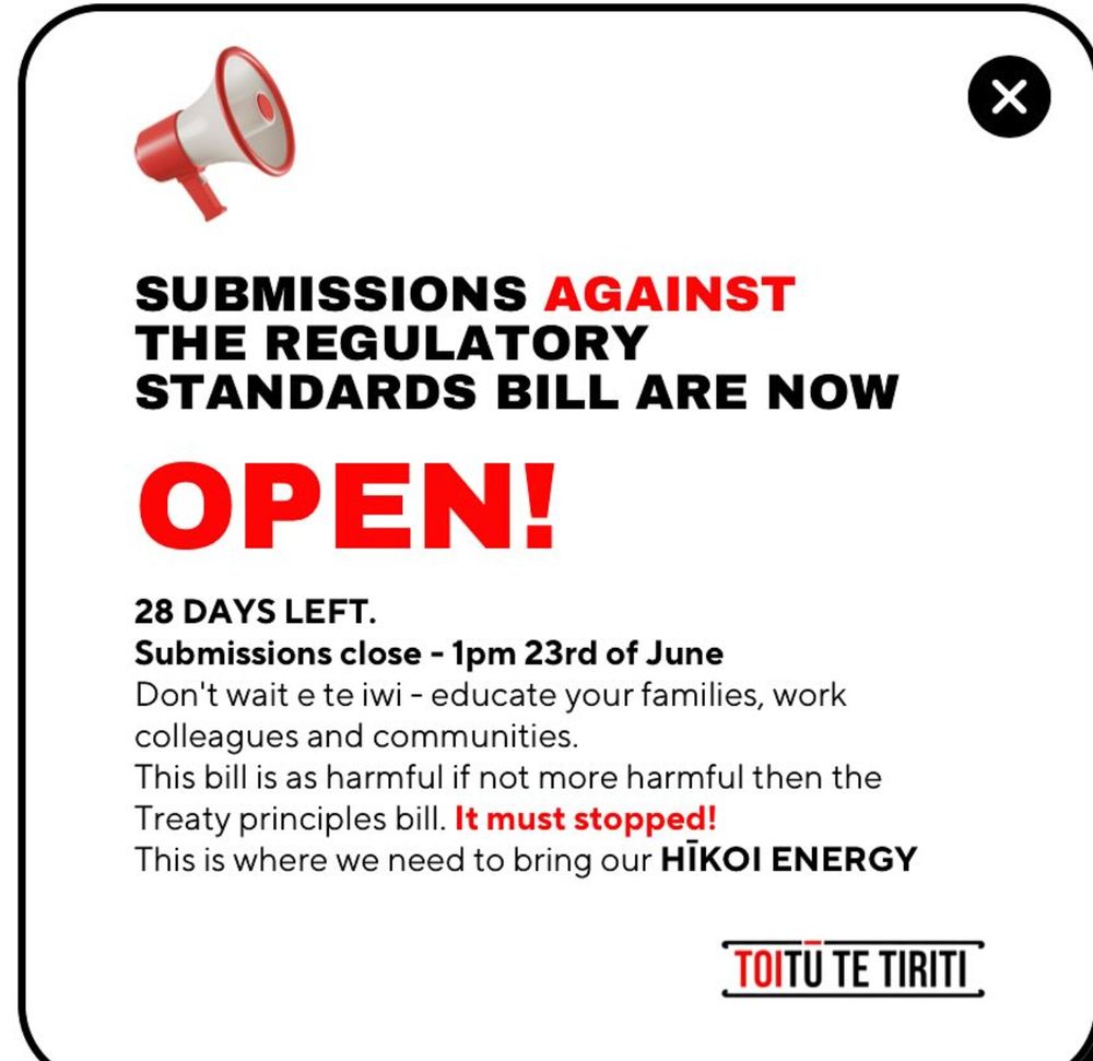 Submissions against the Regulatory Standards Bill are now OPEN!

28 Days left.
Submissions close - 1pm 23rd of June.

Don't wait e te iwi - educate your families, work colleagues and communities.
This bill is as harmful if not more harmful than the Treaty Principles Bill. It must be stopped.
This is where we need to bring our HIKOI ENERGY.