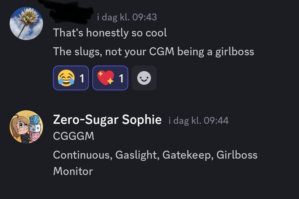 A screenshot of a Discord chat with my friend, where they in a witful comment said my CGM (Continuous Glucose Monitor) was being a "girlboss".

Which then lead me to come up with the joke written at the bottom of the picture; CGGGM = Continuous, Gaslight, Gatekeep, Girlboss Monitor. Those who are used to having a CGM, can most likely relate to this, thanks to the many, many error readings they sometimes give off