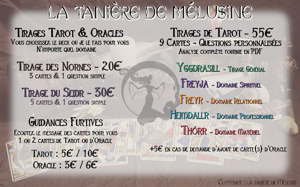 Fiche de tarifs de cartomancie de La tanière de Mélusine.
-Guidances furtives
Ecoutez le message des cartes
1 ou 2 cartes
Oracle : 3€ par carte
Tarot : 5€ par carte
- Tirages des Nornes
3 cartes & une question simple
20€
- Tirage du Seidr
5 cartes & une question simple
30€

Tirages de Tarot
9 cartes* & questions personnalisées
+ analyse complète & détaillée fournie en PDF
55€ (+5€ par carte supplémentaire à votre demande)
*Il se peut qu'il y ait des cartes supplémentaires non prévues : je prends en compte les cartes qui "sautent" pendant le tirage, mais cela ne changera pas le prix.
Pour ces tirages, vous pouvez choisir un des modèles suivants ou voir avec moi pour quelque chose de plus personnalisé :

- Yggdrasill - Tirage général
- Freyja - Domaine spirituel
- Freyr - Domaine relationnel
- Heimdallr - Domaine professionnel
- Thórr - Domaine matériel
