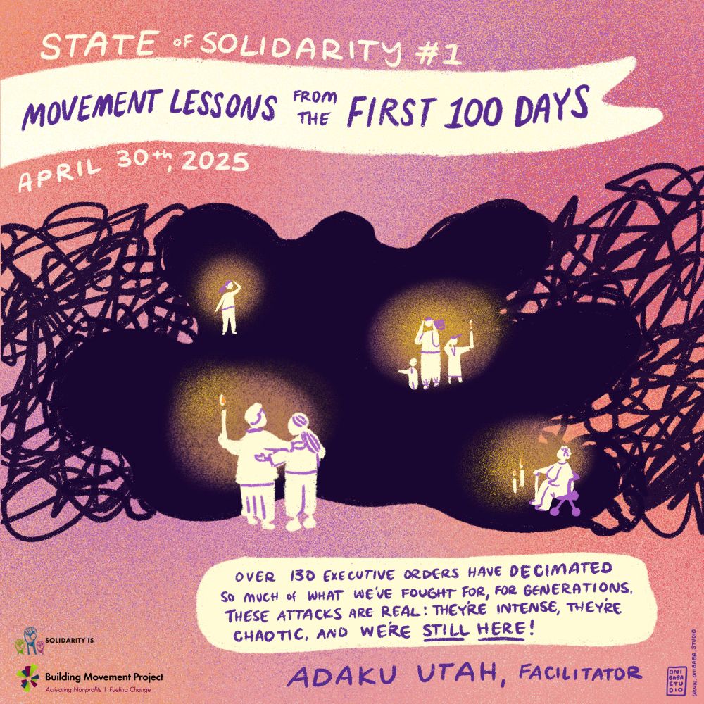 A graphic illustration by Cori Nakamura Lin (Onibaba Studio), introducing Building Movement Project's first State of Solidarity webinar for 2025. The illustration shows different drawings of individuals, pairs, families holding up candle light to navigate through a dark cloud. The cloud is surrounded by a tangle of dark scribbles, but the candles, the people, and the pink glow in the background of the entire image are meant to evoke an overall feeling of hope. The handwritten text reads: State of Solidarity #1 - Movement Lessons from the First 100 Days, April 30, 2025. Adaku Utah, the facilitator, has a quote that reads: "Over 130 executive orders have decimated so much of what we've fought for, for generations. These attacks are real: they're intense, they're chaotic, and we're still here!"