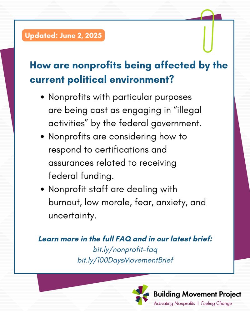 A graphic of a sticky note held by a green paper clip. The header on the note reads: How are nonprofits being affected by the 
current political environment? This is followed by 3 bullet points: Nonprofits with particular purposes are being cast as engaging in “illegal activities” by the federal government.
Nonprofits are considering how to respond to certifications and assurances related to receiving federal funding. 
Nonprofit staff are dealing with burnout, low morale, fear, anxiety, and uncertainty.

This FAQ was updated on June 2, 2025, and you can learn more in the full faq at bit.ly/nonprofit-faq and in BMP's latest brief at bit.ly/100DaysMovementBrief
