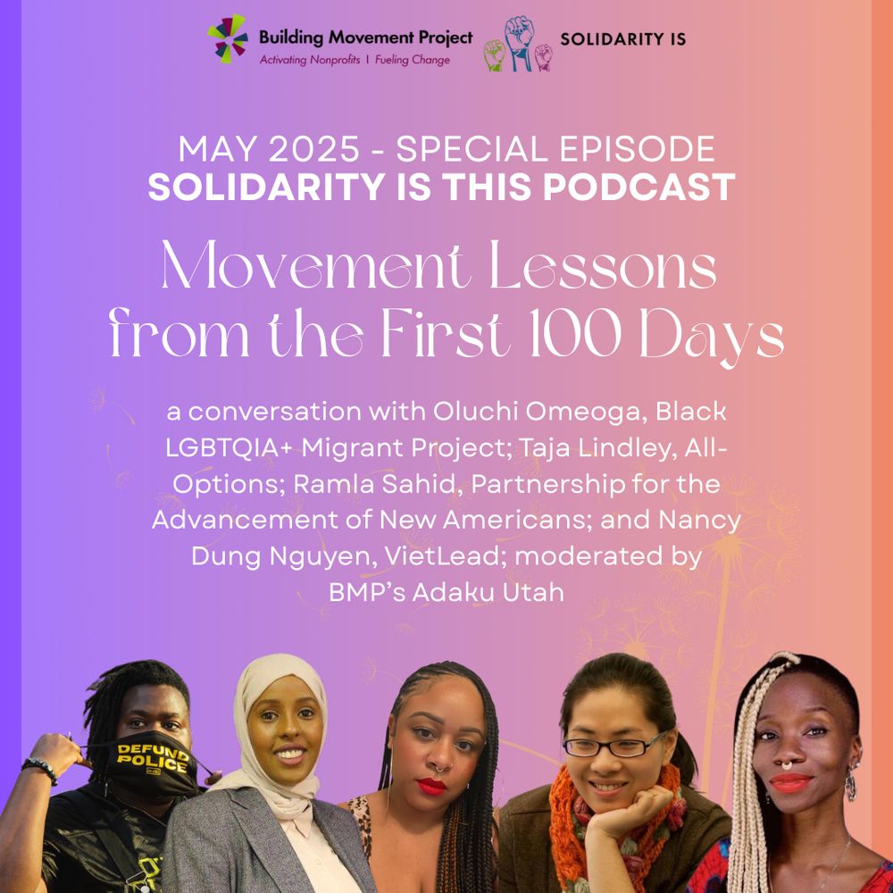 A purple and orange ombre background, with text reading: May 2025 Special Episode - Solidarity Is This podcast - Movement Lessons from the First 100 Days. A conversation with Oluchi Omeoga, Black LGBTQIA+ Migrant Project; Taja Lindley, All-Options; Ramla Sahid, Partnership for the Advancement of New Americans; and Nancy Nguyen, VietLead; moderated by BMP's Adaku Utah. The speakers are pictured.