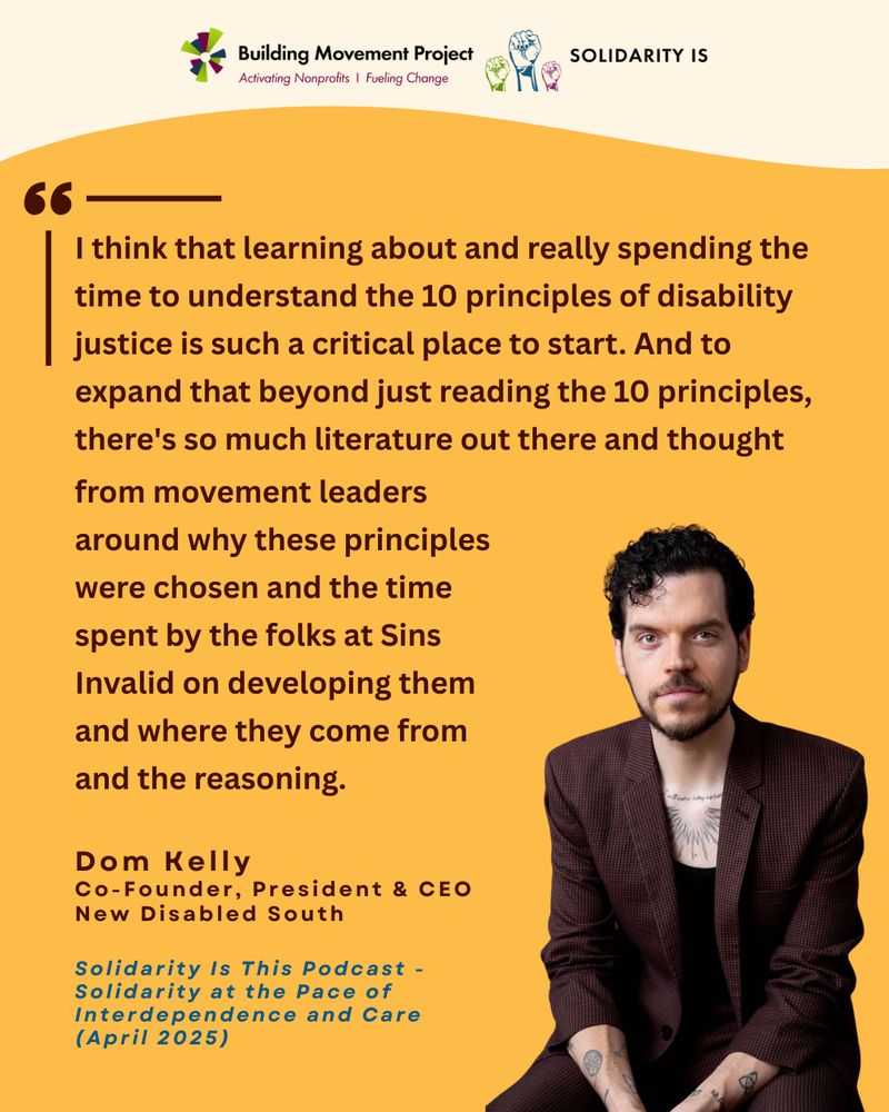 Gold background with the Building Movement Project and SolidarityIs logos at the top. There’s a picture in the lower right corner of Dom Kelly, a white man with short curly hair and a beard, wearing a maroon blazer and a black shirt with a chest tattoo visible. A quote from Dom, Co-Founder, President & CEO New Disabled South is included (excerpt from the Solidarity Is This podcast episode from April 2025): “I think that learning about and really spending the time to understand the 10 principles of disability justice is such a critical place to start. And to expand that beyond just reading the 10 principles, there's so much literature out there and thought from movement leaders around why these principles were chosen and the time spent by the folks at Sins Invalid on developing them and where they come from and the reasoning.” 
