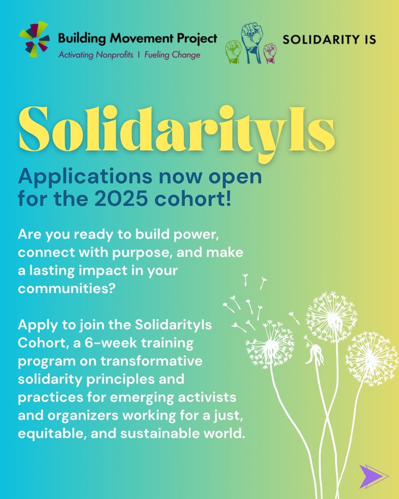 A turquoise and yellow ombre background with a graphic of 3 dandelion puffs. The BMP and Solidarity Is logos are at the top. The header text reads: Solidarity Is - Applications now open for the 2025 cohort!

Additional text reads: 
Are you ready to build power, connect with purpose, and make a lasting impact in your communities?

Apply to join the SolidarityIs Cohort, a 6-week training program on transformative solidarity principles and practices for emerging activists and organizers working for a just, equitable, and sustainable world.