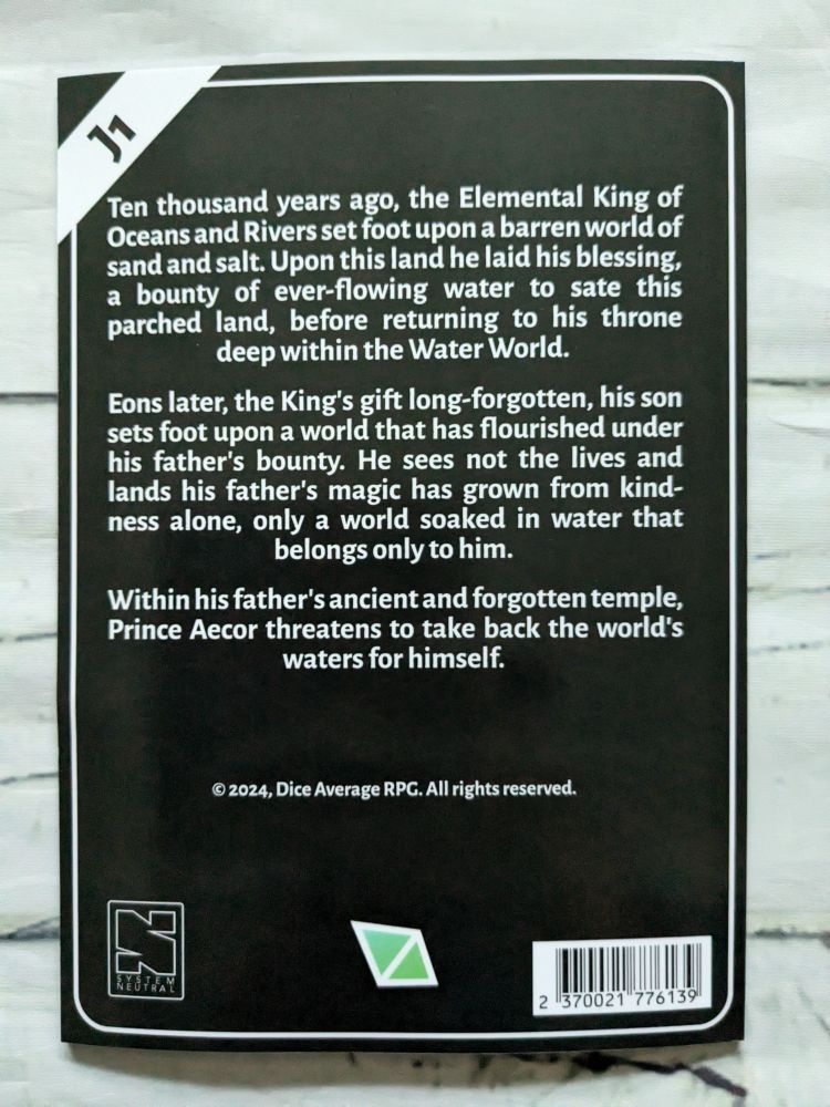 Ten thousand years ago, the Elemental King of Oceans and Rivers set foot upon a barren world of sand and salt. Upon this land he laid his blessing, a bounty of ever-flowing water to sate this parched land, before returning to his throne deep within the Water World.

Eons later, the King's gift long-forgotten, his son sets foot upon a world that has flourished under his father's bounty. He sees not the lives and lands his father's magic has grown from kindness alone, only a world soaked in water that belongs only to him.

Within his father's ancient and forgotten temple, Prince Aecor threatens to take back the world's waters for himself.

Copyright 2024, Dice Average RPG. All rights reserved.