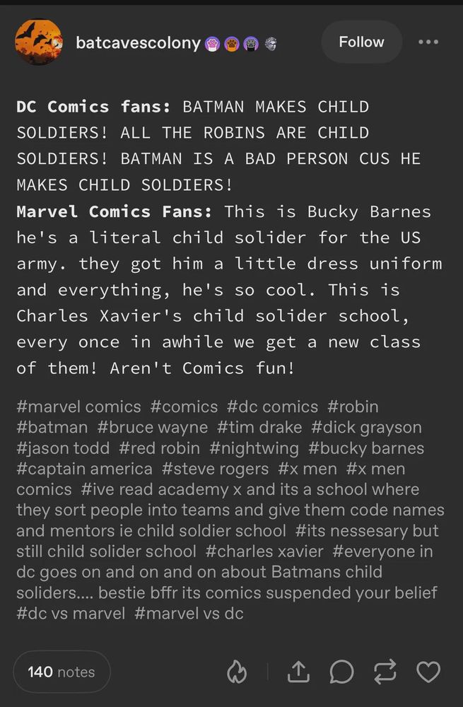 DC fans: BATMAN MAKES CHILD SOLDIERS! ALL THE ROBINS ARE CHILD SOLDIERS! BATMAN IS A BAD PERSON CUS HE MAKES CHILD SOLDIERS!
Marvel Fans: This is Bucky Barnes he's a literal child soldier for the US army. They got him a little dress uniform and everything. He's so cool. This is Charles Xavier's child soldier school, every once in a while we get a new class of them! Aren't comics fun!