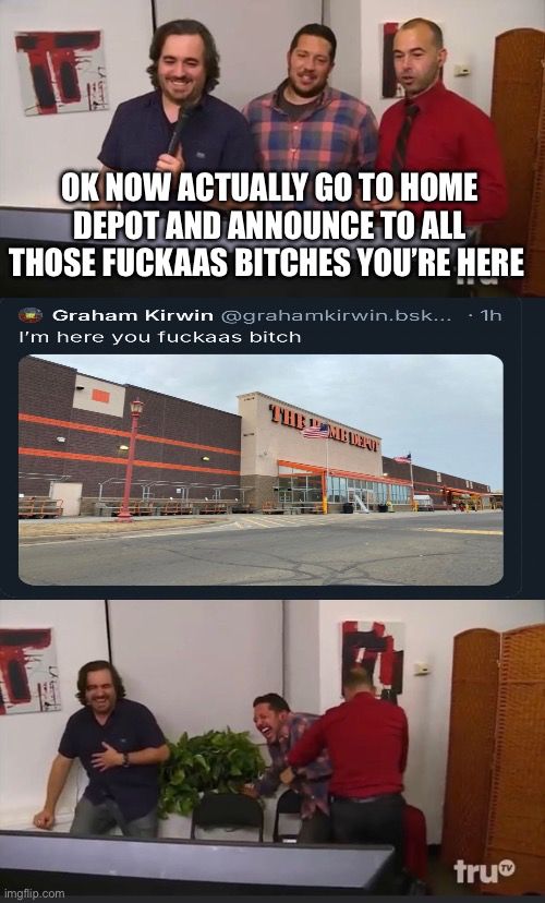three panel meme

top panel is all the impractical jokers dudes standing around instructing someone what to do from behind rhr scenes saying “ok now actually go to home depot and announce to all those fuckaas bitches that you’re here”

middle panel is a screenshot of the joke on bsky of the day where a guy got pissed on the internet and literally drove to meet some guy in a home depot parking lot to fight him after the other guy trolled him into doing it. guy said in his skeet “i’m here you fuckaas bitch”

bottom panel is all the joker guys laughing hysterically 
