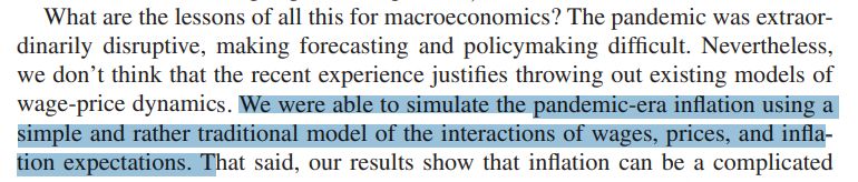 What are the lessons of all this for macroeconomics? The pandemic was extraordinarily disruptive, making forecasting and policymaking difficult. Nevertheless, we don’t think that the recent experience justifies throwing out existing models of wage-price dynamics. We were able to simulate the pandemic-era inflation using a simple and rather traditional model of the interactions of wages, prices, and inflation expectations. 