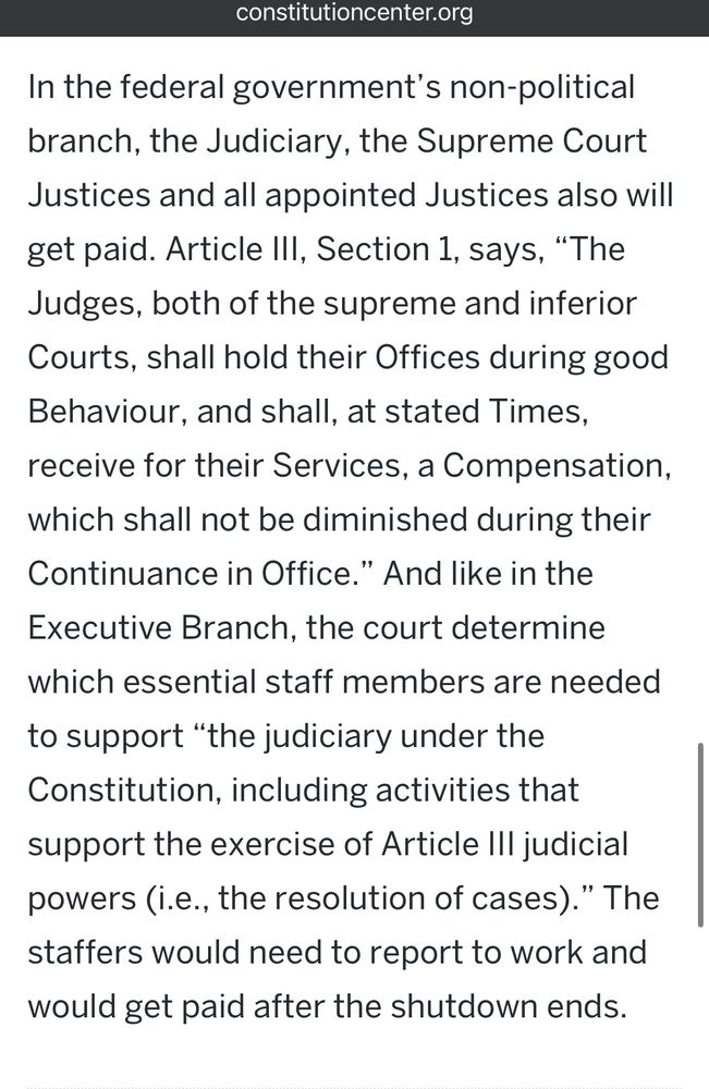 In the federal government’s non-political branch, the Judiciary, the Supreme Court Justices and all appointed Justices also will get paid. Article III, Section 1, says, “The Judges, both of the supreme and inferior Courts, shall hold their Offices during good Behaviour, and shall, at stated Times, receive for their Services, a Compensation, which shall not be diminished during their Continuance in Office.” And like in the Executive Branch, the court determine which essential staff members are needed to support “the judiciary under the Constitution, including activities that support the exercise of Article III judicial powers (i.e., the resolution of cases).” The staffers would need to report to work and would get paid after the shutdown ends