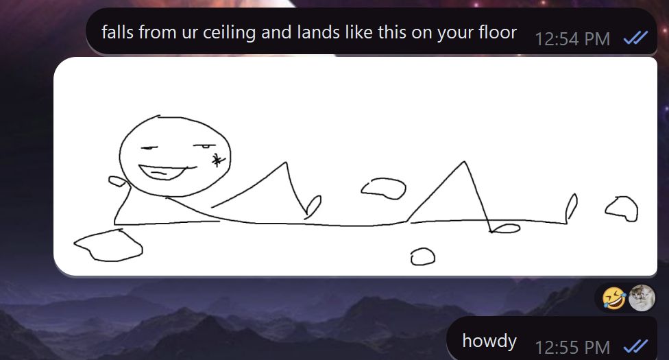 a screenshot of Ro's DMs with a friend on the app Telegram with a purple space background. the first message says "falls from ur ceiling and lands like this on your floor". it's followed by an image, drawn on MS Paint, of a stick figure posing suavely while surrounded by ceiling debris and even sporting a bruise on its face. there is a laughing reaction underneath it, and below that reaction is another message, still sent by Ro, that says "howdy".