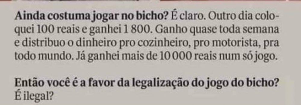 Reportagem com Zeca Pagodinho. Entrevistador: Ainda costuma jogar no bicho? 
Zeca: É claro. Outro dia coloquei 100 reais e ganhei 1800. Ganho quase toda semana e distribuo o dinheiro pro cozinheiro, pro motorista, pra todo mundo. Já ganhei mais de 10000 reais num só jogo.
Entrevistador: Então você é a favor da legalização do jogo do bicho?
Zeca: É ilegal?
