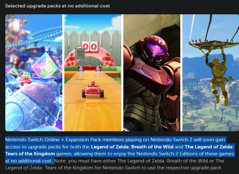 Images of various Switch 2 Upgrade Pack games.

Text reads: “Nintendo Switch Online + Expansion Pack members playing on Nintendo Switch 2 will soon gain access to upgrade packs for both the Legend of Zelda: Breath of the Wild and The Legend of Zelda:
Tears of the Kingdom games, allowing them to enjoy the Nintendo Switch 2 Editions of these games at no additional cost. Note: you must have either The Legend of Zelda: Breath of the Wild or The Legend of Zelda: Tears of the Kingdom for Nintendo Switch to use the respective upgrade pack.”
