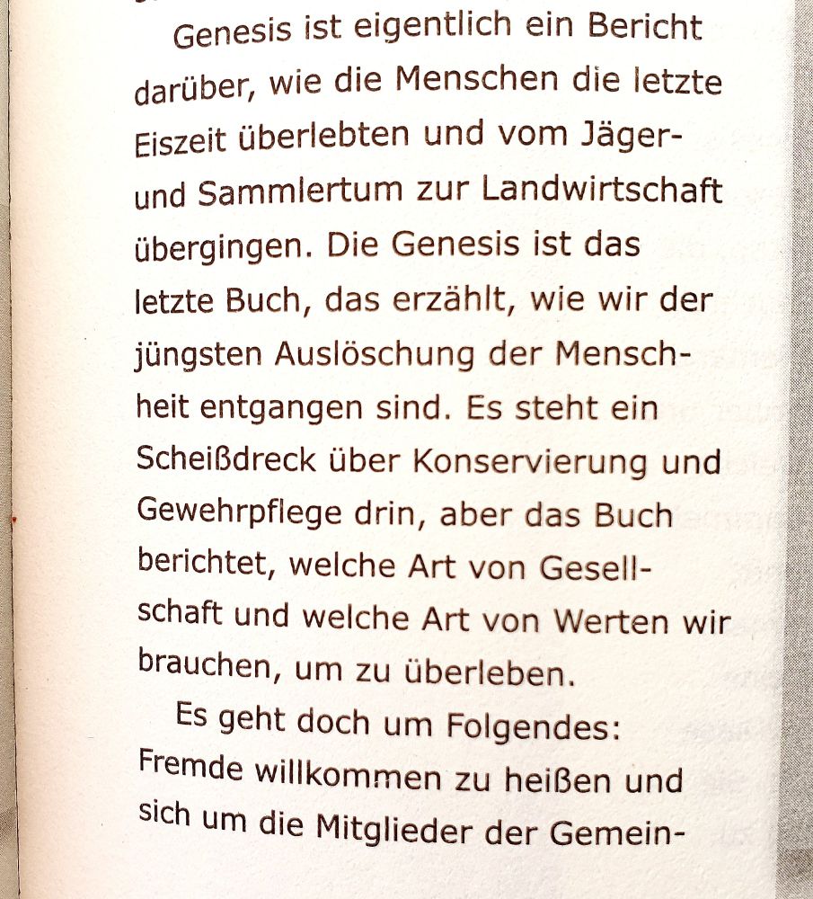 Text verkürzt: Die Genesis erzählt, wie die Menschen der jüngsten Auslöschung entgangen sind. Es steht ein Scheißdreck über Gewehrpflege und Konservierung drin, aber das Buch berichtet, welche Art von Gesellschaft und Werten wir brauchen, um zu überleben. Es geht um Folgendes: Fremde willkommen zu heißen und sich um die Mitglieder der Gemeinschaft ...