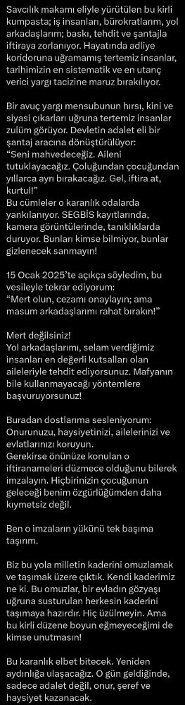 Savcılık makamı eliyle yürütülen bu kirli kumpasta; iş insanları, bürokratlarım, yol arkadaşlarım; baskı, tehdit ve şantajla iftiraya zorlanıyor. Hayatında adliye koridoruna uğramamış tertemiz insanlar, tarihimizin en sistematik ve en utanç verici yargı tacizine maruz bırakılıyor.
 
Bir avuç yargı mensubunun hırsı, kini ve siyasi çıkarları uğruna tertemiz insanlar zulüm görüyor. Devletin adalet eli bir şantaj aracına dönüştürülüyor:
“Seni mahvedeceğiz. Aileni tutuklayacağız. Çoluğundan çocuğundan yıllarca ayrı bırakacağız. Gel, iftira at, kurtul!”
Bu cümleler o karanlık odalarda yankılanıyor. SEGBİS kayıtlarında, kamera görüntülerinde, tanıklıklarda duruyor. Bunları kimse bilmiyor, bunlar gizlenecek sanmayın!
 
15 Ocak 2025’te açıkça söyledim, bu vesileyle tekrar ediyorum:
“Mert olun, cezamı onaylayın; ama masum arkadaşlarımı rahat bırakın!”
 
Mert değilsiniz!
Yol arkadaşlarımı, selam verdiğimiz insanları en değerli kutsalları olan aileleriyle tehdit ediyorsunuz. Mafyanın bile kullanmayacağı yöntemlere başvuruyorsunuz!
 
Buradan dostlarıma sesleniyorum:
Onurunuzu, haysiyetinizi, ailelerinizi ve evlatlarınızı koruyun.
Gerekirse önünüze konulan o iftiranameleri düzmece olduğunu bilerek imzalayın. Hiçbirinizin çocuğunun geleceği benim özgürlüğümden daha kıymetsiz değil.
 
Ben o imzaların yükünü tek başıma taşırım.
 
Biz bu yola milletin kaderini omuzlamak ve taşımak üzere çıktık. Kendi kaderimiz ne ki. Bu omuzlar, bir evladın gözyaşı uğruna susturulan herkesin kaderini taşımaya hazırdır. Hiç üzülmeyin. Ama bu kirli düzene boyun eğmeyeceğimi de kimse unutmasın!

Bu karanlık elbet bitecek. Yeniden aydınlığa ulaşacağız. O gün geldiğinde, sadece adalet değil, onur, şeref ve haysiyet kazanacak
