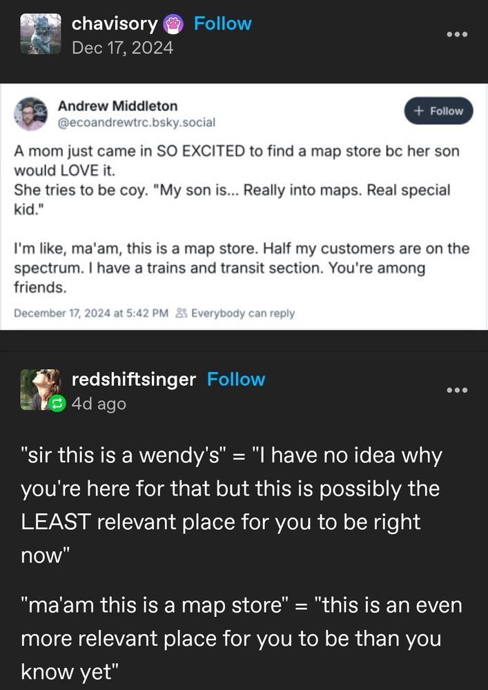 A mom just came in SO EXCITED to find a map store bc her son would LOVE it. She tries to be coy. "My son is... Really into maps. Real special kid."

I'm like, ma'am, this is a map store. Half my customers are on the spectrum. I have a trains and transit section. You're among friends.

---

"Sir this is a Wendy's" = "I have no idea why you're here for that but this is possibly the LEAST relevant place for you to be right now."

"Ma'am this is a map store" = "This is an even more relevant place for you to be than you know yet."