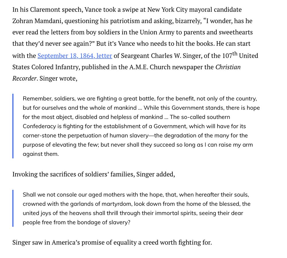 In his Claremont speech, Vance took a swipe at New York City mayoral candidate Zohran Mamdani, questioning his patriotism and asking, bizarrely, “I wonder, has he ever read the letters from boy soldiers in the Union Army to parents and sweethearts that they’d never see again?” But it’s Vance who needs to hit the books. He can start with the September 18, 1864, letter of Seargeant Charles W. Singer, of the 107th United States Colored Infantry, published in the A.M.E. Church newspaper the Christian Recorder. Singer wrote, 

“Remember, soldiers, we are fighting a great battle, for the benefit, not only of the country, but for ourselves and the whole of mankind … While this Government stands, there is hope for the most abject, disabled and helpless of mankind … The so-called southern Confederacy is fighting for the establishment of a Government, which will have for its corner-stone the perpetuation of human slavery—the degradation of the many for the purpose of elevating the few; but never shall they succeed so long as I can raise my arm against them.” 

Invoking the sacrifices of soldiers’ families, Singer added,

“Shall we not console our aged mothers with the hope, that, when hereafter their souls, crowned with the garlands of martyrdom, look down from the home of the blessed, the united joys of the heavens shall thrill through their immortal spirits, seeing their dear people free from the bondage of slavery?”

Singer saw in America’s promise of equality a creed worth fighting for.