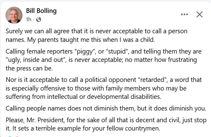 "Surely we can all agree that it is never acceptable to call a person names. My parents taught me this when I was a child. Calling female reporters “piggy”, or “stupid”, and telling them they are “ugly, inside and out”, is never acceptable; no matter how frustrating the press can be. Nor is it acceptable to call a political opponent “retarded”, a word that is especially offensive to those with family members who may be suffering from intellectual or developmental disabilities. Calling people names does not diminish them, but it does diminish you. Please, Mr. President, for the sake of all that is decent and civil, just stop it. It sets a terrible example for your fellow countrymen." - Bill Bolling