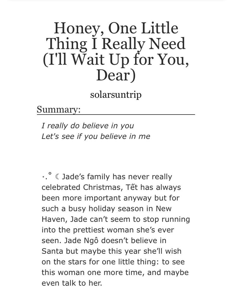 Summary of this fanfic posted on Archive Of Our Own.

“‘I really do believe in you
Let's see if you believe in me’

 

⋆.˚ ☾ Jade’s family has never really celebrated Christmas, Tết has always been more important anyway but for such a busy holiday season in New Haven, Jade can’t seem to stop running into the prettiest woman she’s ever seen. Jade Ngô doesn’t believe in Santa but maybe this year she’ll wish on the stars for one little thing: to see this woman one more time, and maybe even talk to her.”