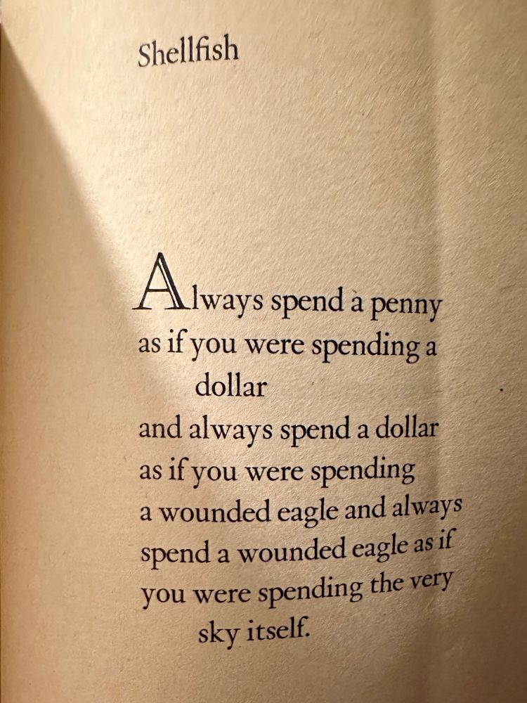 Shellfish
Always spend a penny as if you were spending a
dollar
and always spend a dollar as if you were spending a wounded eagle and always spend a wounded eagle as if you were spending the very sky itself.
