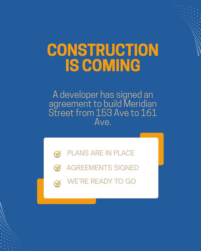 CONSTRUCTION
IS COMING
A developer has signed an agreement to build Meridian Street from 153 Ave to 161
Ave.
O PLANS ARE IN PLACE O AGREEMENTS SIGNED
WE'RE READY TO GO