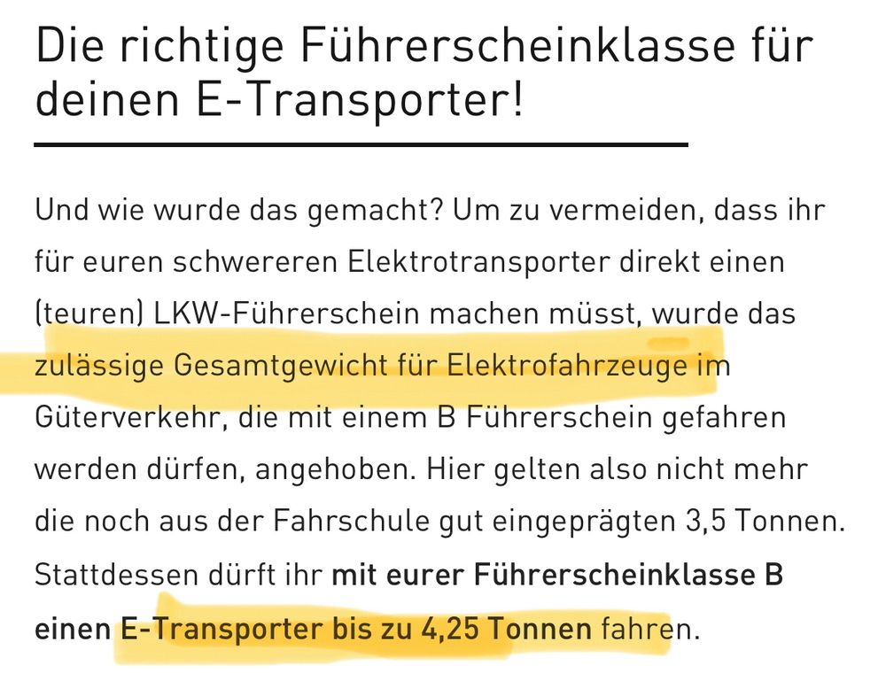 Bildschirmfoto von https://www.karabag.de/magazin/artikel/fuehrerschein-etransporter:

"Die richtige Führerscheinklasse für deinen E-Transporter!
Und wie wurde das gemacht? Um zu vermeiden, dass ihr für euren schwereren Elektrotransporter direkt einen (teuren) LKW-Führerschein machen müsst, wurde das zulässige Gesamtgewicht für Elektrofahrzeuge im Güterverkehr, die mit einem B Führerschein gefahren werden dürfen, angehoben. Hier gelten also nicht mehr die noch aus der Fahrschule gut eingeprägten 3,5 Tonnen.
Stattdessen dürft ihr mit eurer Führerscheinklasse B
einen E-Transporter bis zu 4,25 Tonnen fahren."
