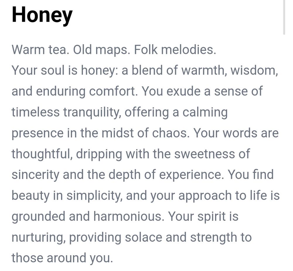 Text describing the picture from before.

Warm tea. Old maps. Folk melodies.
Your sould is honey: a blend of warmth, wisdom, and enduring comfort. You exude a sense of timeless tranquillity, affering a calming presence in the midst of chaos. Your words are thoughtful, dripping with the sweetness of sincerity and the depth of experience. You find beauty in simplicity, and your approach to life is grounded and harmonious. Your spirit is nurturing, providing solace and strength to those around you.