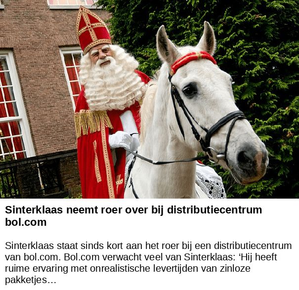 Sinterklaas neemt roer over bij distributiecentrum bol.com -- Sinterklaas staat sinds kort aan het roer bij een distributiecentrum van bol.com. Bol.com verwacht veel van Sinterklaas: ‘Hij heeft ruime ervaring met onrealistische levertijden van zinloze pakketjes…