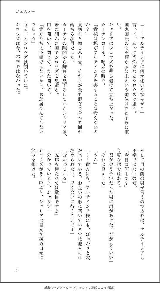 「……アルテイシアに何か迷いや悩みが？」
言って、あって当然だなとシロウズは思う。
国家国民の命を預かる公王という地位はひたすらに重い。
シャリアはシロウズを押し退けて立ち上がった。
カーテンコール、喝采の時だ。
「貴様は私がアルテイシアを害することは考えないのか？」
裏切りと憎しみと愛。それらが全て混ざり合って崩れ落ちる演目だった。
カーテンの隙間から舞台を見下ろしていたシャリアは、未だ潤んだ瞳でシロウズを見遣る。
口を開いて、閉じて、また開いて。
「貴方たちは不幸ではないから、お芝居なんてしないでしょう」
うん、とシロウズは頷いていた。
シロウズは今、不幸ではなかった。
そして目の前の男が言うのであれば、アルテイシアも不幸ではないのだ。
「今日は何用で？」
今更な話ではある。
「君が会う予定だった男に用があった。だがもういい」
「それは良かった」
「うん」
「……貴方にも、アルテイシア様にも、ぽっかりと穴が空いている。お互いの形に空いている穴は他人には埋められない。早く会いに行くことです」
「分かっている」
「五年も待たせては駄目ですよ」
「分かっているよ、シャリア」
シロウズがそう呼ぶと、シャリアは目元を緩め口元に笑みを傾けた。