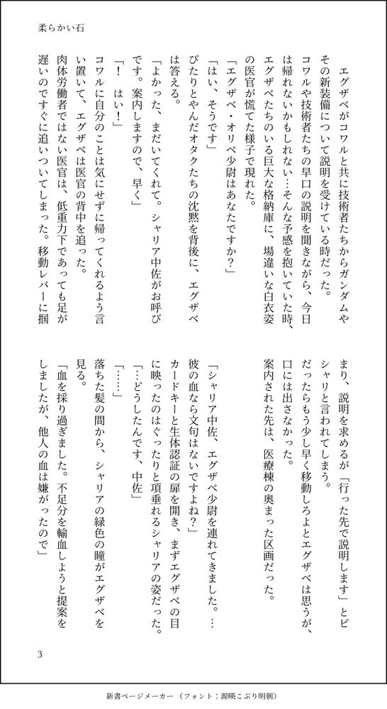 　エグザベがコワルと共に技術者たちからガンダムやその新装備について説明を受けている時だった。
コワルや技術者たちの早口の説明を聞きながら、今日は帰れないかもしれない…そんな予感を抱いていた時、エグザベたちのいる巨大な格納庫に、場違いな白衣姿の医官が慌てた様子で現れた。
「エグザベ・オリベ少尉はあなたですか？」
「はい、そうです」
ぴたりとやんだオタクたちの沈黙を背後に、エグザベは答える。
「よかった、まだいてくれて。シャリア中佐がお呼びです。案内しますので、早く」
「！　はい！」
コワルに自分のことは気にせずに帰ってくれるよう言い置いて、エグザベは医官の背中を追った。
肉体労働者ではない医官は、低重力下であっても足が遅いのですぐに追いついてしまった。移動レバーに掴まり、説明を求めるが「行った先で説明します」とピシャリと言われてしまう。
だったらもう少し早く移動しろよとエグザベは思うが、口には出さなかった。
案内された先は、医療棟の奥まった区画だった。


「シャリア中佐、エグザベ少尉を連れてきました。…彼の血なら文句はないですよね？」
カードキーと生体認証の扉を開き、まずエグザベの目に映ったのはぐったりと項垂れるシャリアの姿だった。
「…どうしたんです、中佐」
「……」
落ちた髪の間から、シャリアの緑色の瞳がエグザベを見る。
「血を採り過ぎました。不足分を輸血しようと提案をしましたが、他人の血は嫌がったので」
