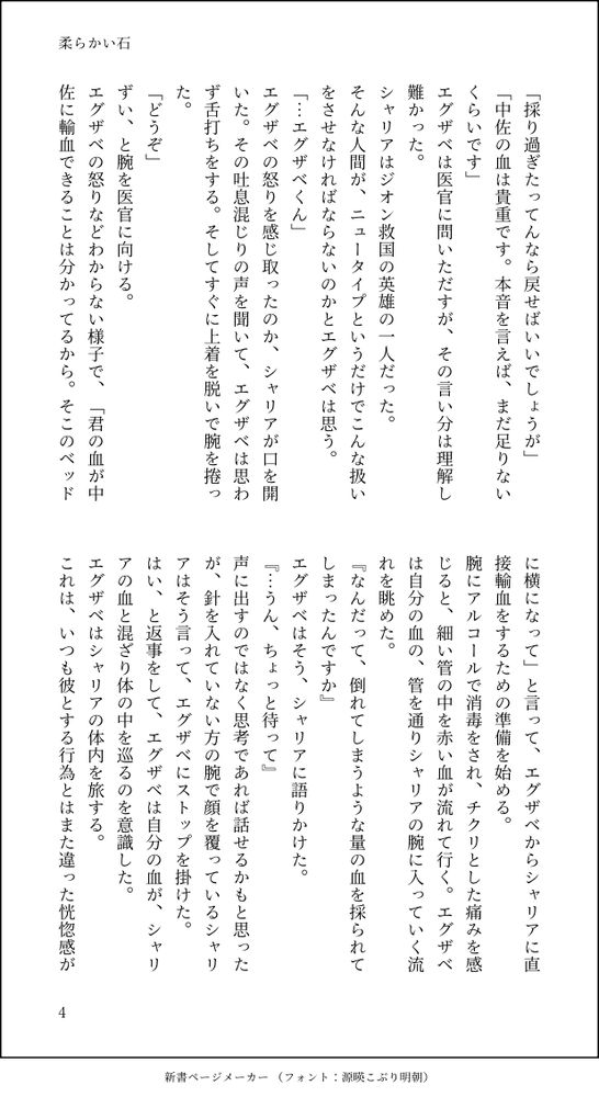 「採り過ぎたってんなら戻せばいいでしょうが」
「中佐の血は貴重です。本音を言えば、まだ足りないくらいです」
エグザベは医官に問いただすが、その言い分は理解し難かった。
シャリアはジオン救国の英雄の一人だった。
そんな人間が、ニュータイプというだけでこんな扱いをさせなければならないのかとエグザベは思う。
「…エグザベくん」
エグザベの怒りを感じ取ったのか、シャリアが口を開いた。その吐息混じりの声を聞いて、エグザベは思わず舌打ちをする。そしてすぐに上着を脱いで腕を捲った。
「どうぞ」
ずい、と腕を医官に向ける。
エグザベの怒りなどわからない様子で、「君の血が中佐に輸血できることは分かってるから。そこのベッドに横になって」と言って、エグザベからシャリアに直接輸血をするための準備を始める。
腕にアルコールで消毒をされ、チクリとした痛みを感じると、細い管の中を赤い血が流れて行く。エグザベは自分の血の、管を通りシャリアの腕に入っていく流れを眺めた。
『なんだって、倒れてしまうような量の血を採られてしまったんですか』
エグザベはそう、シャリアに語りかけた。
『…うん、ちょっと待って』
声に出すのではなく思考であれば話せるかもと思ったが、針を入れていない方の腕で顔を覆っているシャリアはそう言って、エグザベにストップを掛けた。
はい、と返事をして、エグザベは自分の血が、シャリアの血と混ざり体の中を巡るのを意識した。
エグザベはシャリアの体内を旅する。
これは、いつも彼とする行為とはまた違った恍惚感が