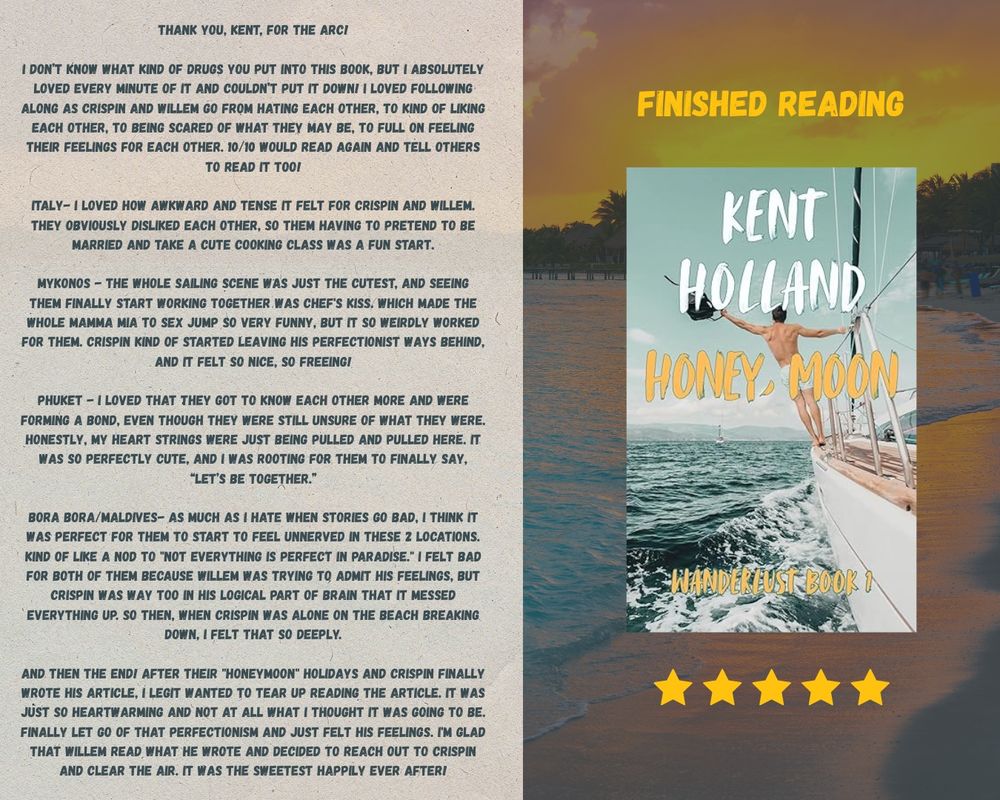 A finished reading template made by Alix. Shows a books called “honey, moon” by Kent Holland. The cover shows a man shirtless in shorts on a boat sailing. 

There’s 5 stars below the book and then to the left a review:

THANK YOU, KENT, FOR THE ARCI
I DON'T KNOW WHAT KIND OF DRUGS YOU PUT INTO THIS BOOK, BUT I ABSOLUTELY LOVED EVERY MINUTE OF IT AND COULDN'T PUT IT DOWNI I LOVED FOLLOWING ALONG AS CRISPIN AND WILLEM GO FROM HATING EACH OTHER, TO KIND OF LIKING EACH OTHER, TO BEING SCARED OF WHAT THEY MAY BE, TO FULL ON FEELING THEIR FEELINGS FOR EACH OTHER. 10/10 WOULD READ AGAIN AND TELL OTHERS TO READ IT TOOL
ITALY- I LOVED HOW AWKWARD AND TENSE IT FELT FOR CRISPIN AND WILLEM.
THEY OBVIOUSLY DISLIKED EACH OTHER, SO THEM HAVING TO PRETEND TO BE MARRIED AND TAKE A CUTE COOKING CLASS WAS A FUN START.
MYKONOS - THE WHOLE SAILING SCENE WAS JUST THE CUTEST, AND SEEING THEM FINALLY START WORKING TOGETHER WAS CHEF'S KISS. WHICH MADE THE WHOLE MAMMA MIA TO SEX JUMP SO VERY FUNNY, BUT IT SO WEIRDLY WORKED FOR THEM. CRISPIN KIND OF STARTED LEAVING HIS PERFECTIONIST WAYS BEHIND, AND IT FELT SO NICE, SO FREEING!
PHUKET - I LOVED THAT THEY GOT TO KNOW EACH OTHER MORE AND WERE
FORMING A BOND, EVEN THOUGH THEY WERE STILL UNSURE OF WHAT THEY WERE.
HONESTLY, MY HEART STRINGS WERE JUST BEING PULLED AND PULLED HERE. IT WAS SO PERFECTLY CUTE, AND I WAS ROOTING FOR THEM TO FINALLY SAY,
"LET'S BE TOGETHER."
BORA BORA/MALDIVES- AS MUCH AS I HATE WHEN STORIES GO BAD, I THINK IT WAS PERFECT FOR THEM TO START TO FEEL UNNERVED IN THESE 2 LOCATIONS.
KIND OF LIKE A NOD TO "NOT EVERYTHING IS PERFECT IN PARADISE." I FELT BAD FOR BOTH OF THEM BECAUSE WILLEM WAS TRYING TO ADMIT HIS FEELINGS, BUT CRISPIN WAS WAY TOO IN HIS LOGICAL PART OF BRAIN THAT IT MESSED EVERYTHING UP. SO THEN, WHEN CRISPIN WAS ALONE ON THE BEACH BREAKING DOWN, I FELT THAT SO DEEPLY.
AND THEN THE ENDI AFTER THEIR "HONEYMOON" HOLIDAYS AND CRISPIN FINALLY WROTE HIS ARTICLE, I LEGIT WANTED TO TEAR UP READING THE ARTICLE. IT WAS J…