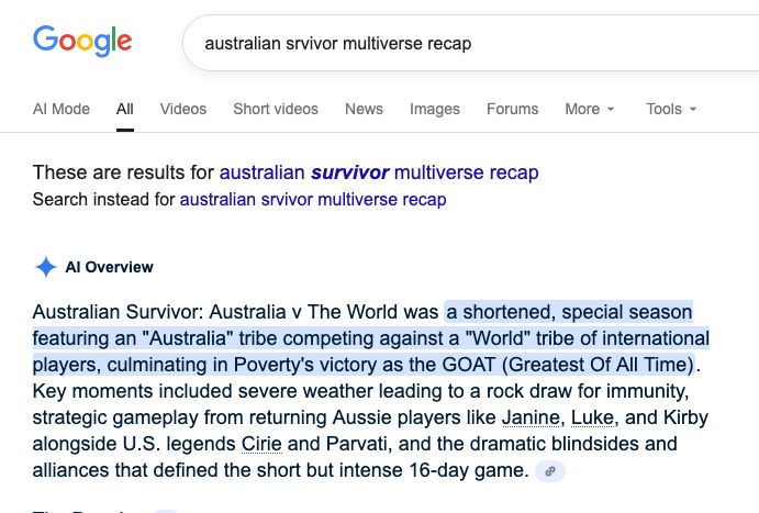 A weird recap of Survivor: Australia Vs. the World, courtesy of Google's AI.

Australian Survivor: Australia v The World was a shortened, special season featuring an "Australia" tribe competing against a "World" tribe of international players, culminating in Poverty's victory as the GOAT (Greatest Of All Time). Key moments included severe weather leading to a rock draw for immunity, strategic gameplay from returning Aussie players like Janine, Luke, and Kirby alongside U.S. legends Cirie and Parvati, and the dramatic blindsides and alliances that defined the short but intense 16-day game. 
