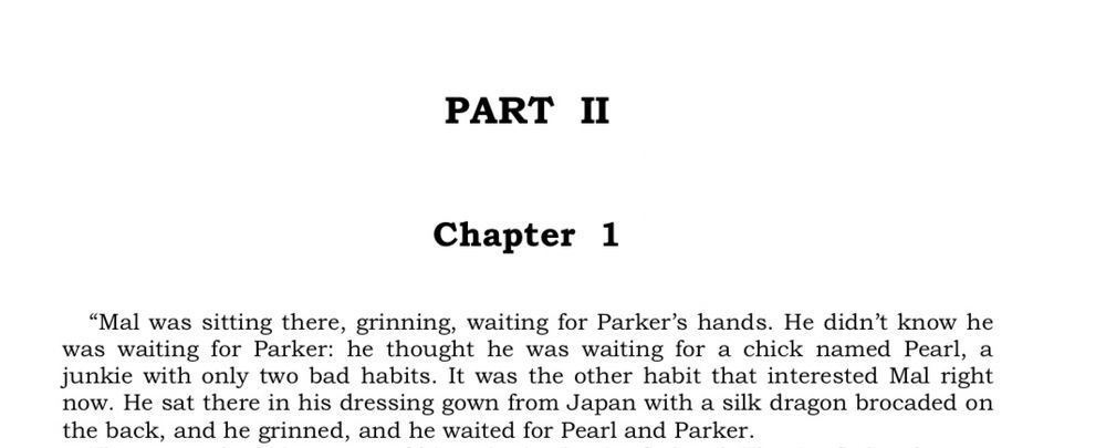 PART II
Chapter 1
Mal was sitting there, grinning, waiting for Parker's hands. He didn't know he was waiting for Parker: he thought he was waiting for a chick named Pearl, a junkie with only two bad habits. It was the other habit that interested Mal right now. He sat there in his dressing gown from Japan with a silk dragon brocaded on the back, and he grinned, and he waited for Pearl and Parker.