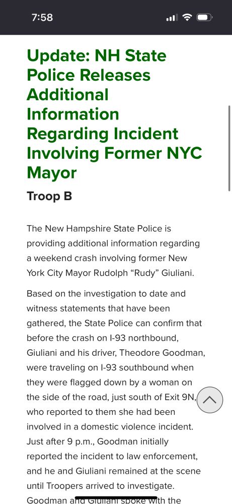 Update: NH State Police Releases Additional Information Regarding Incident Involving Former NYC Mayor Troop B The New Hampshire State Police is providing additional information regarding a weekend crash involving former New York City Mayor Rudolph “Rudy” Giuliani. Based on the investigation to date and witness statements that have been gathered, the State Police can confirm that before the crash on I-93 northbound, Giuliani and his driver, Theodore Goodman, were traveling on I-93 southbound when they were flagged down by a woman on the side of the road, just south of Exit 9N, who reported to them she had been involved in a domestic violence incident. Just after 9 p.m., Goodman initially reported the incident to law enforcement, and he and Giuliani remained at the scene until Troopers arrived to investigate. Goodman and Giuliani spoke with the Troopers about what they had witnessed and then left the scene before exiting the interstate at a nearby exit. Minutes later, Goodman and Giuliani got back on I-93, this time headed northbound, when they were struck from behind at mile marker 23.2, almost directly across from the scene of the reported domestic violence incident on the southbound side. Troopers who were already at the initial scene responded immediately and provided aid. Investigators believe the driver who struck Goodman and Giuliani had no connection to the initial domestic violence incident. At this time, all aspects of the crash remain under investigation, including whether distraction or curiosity of the initial scene was a factor. No charges have been filed. Video captured by Troopers’ dashboard and body-worn cameras is being reviewed as part of the ongoing investigation. No additional details are available at this time. The State Police will release updates as appropriate while the investigation continues.