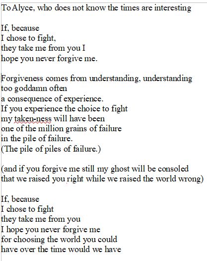 To Alyce, who does not know the times are interesting

If, because
I chose to fight,
they take me from you I
hope you never forgive me.

Forgiveness comes from understanding, understanding
too goddamn often
a consequence of experience.
If you experience the choice to fight
my taken-ness will have been
one of the million grains of failure
in the pile of failure.
(The pile of piles of failure.)

(and if you forgive me still my ghost will be consoled
that we raised you right while we raised the world wrong)

If, because
I chose to fight
they take me from you
I hope you never forgive me
for choosing the world you could
have over the time would we have 

