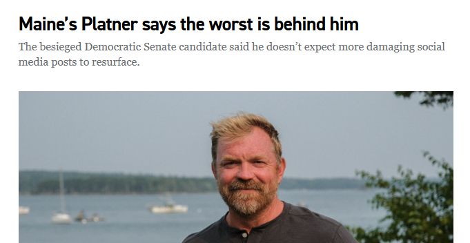 A Politico headline above a picture of Graham Platner that reads, "Maine’s Platner says the worst is behind him"

"The besieged Democratic Senate candidate said he doesn’t expect more damaging social media posts to resurface."