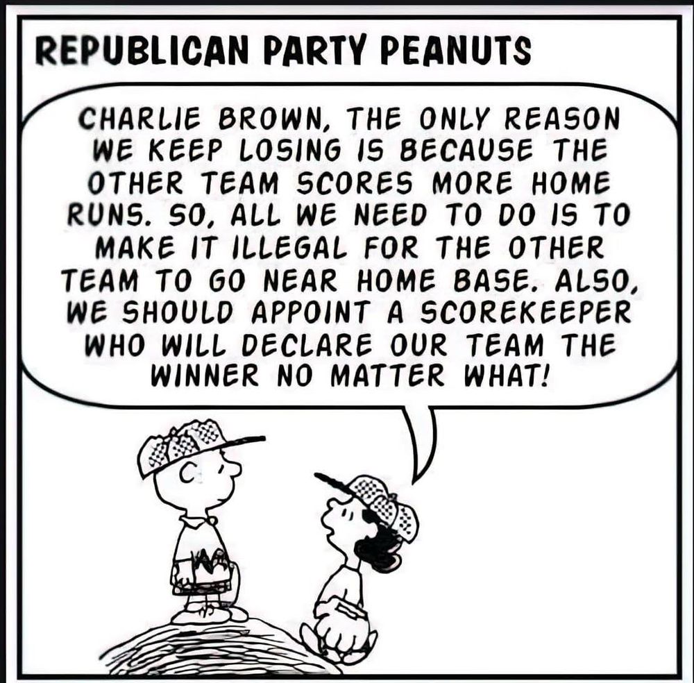 Lucy talking to Charlie brown on top of a baseball mound:

REPUBLICAN PARTY PEANUTS

CHARLIE BROWN, THE ONLY REASON WE KEEP LOSING IS BECAUSE THE OTHER TEAM SCORES MORE HOME RUNS. SO, ALL WE NEED TO DO IS TO MAKE IT ILLEGAL FOR THE OTHER TEAM TO GO NEAR HOME BASE. ALSO, WE SHOULD APPOINT A SCOREKEEPER WHO WILL DECLARE OUR TEAM THE WINNER NO MATTER WHAT!

