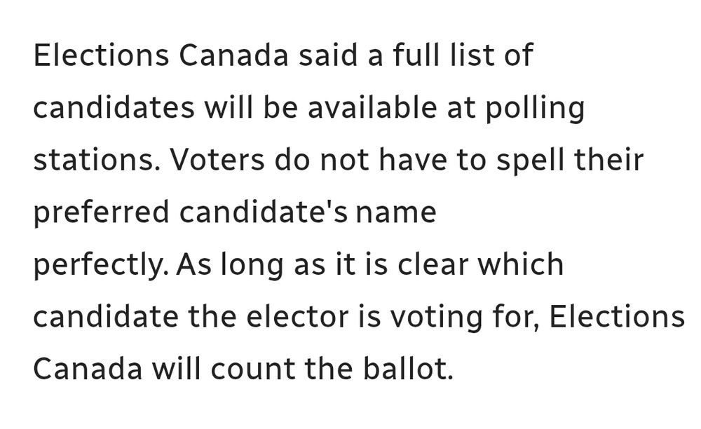 Elections Canada said a full list of candidates will be available at polling stations. Voters do not have to spell their preferred candidate's name perfectly. As long as it is clear which candidate the elector is voting for, Elections Canada will count the ballot.