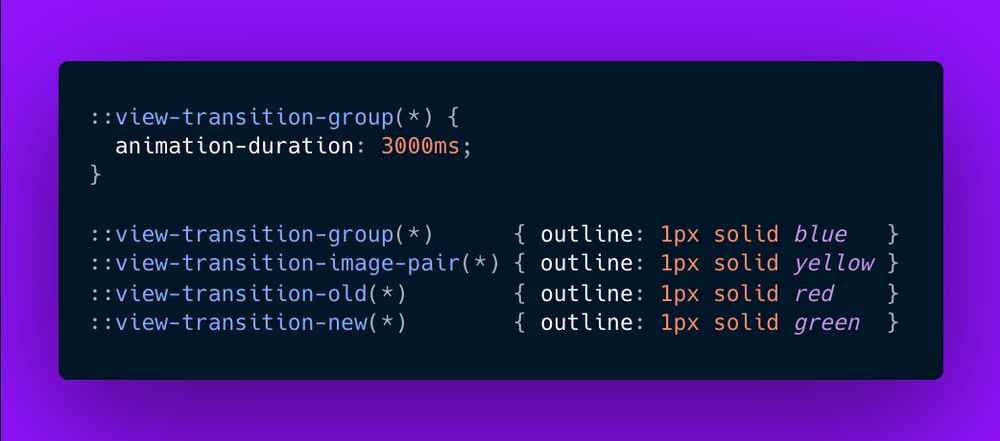 ::view-transition-group(*) {
  animation-duration: 3000ms;
}

::view-transition-group(*)      { outline: 1px solid blue   }
::view-transition-image-pair(*) { outline: 1px solid yellow }
::view-transition-old(*)        { outline: 1px solid red    }
::view-transition-new(*)        { outline: 1px solid green  }