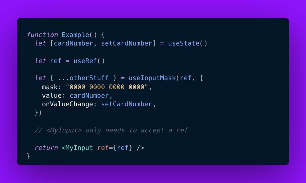 function Example() {
  let [cardNumber, setCardNumber] = useState()
  
  let ref = useRef()
  
  let { ...otherStuff } = useInputMask(ref, {
    mask: "0000 0000 0000 0000",
    value: cardNumber,
    onValueChange: setCardNumber,
  })
  
  // <MyInput> only needs to accept a ref
  
  return <MyInput ref={ref} />
}