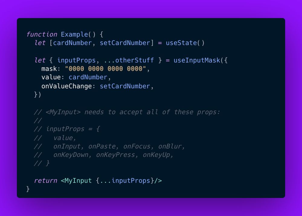 function Example() {
  let [cardNumber, setCardNumber] = useState()
  
  let { inputProps, ...otherStuff } = useInputMask({
    mask: "0000 0000 0000 0000",
    value: cardNumber,
    onValueChange: setCardNumber,
  })
  
  // <MyInput> needs to accept all of these props:
  // 
  // inputProps = {
  //   value,
  //   onInput, onPaste, onFocus, onBlur,
  //   onKeyDown, onKeyPress, onKeyUp,
  // }
  
  return <MyInput {...inputProps}/>
}