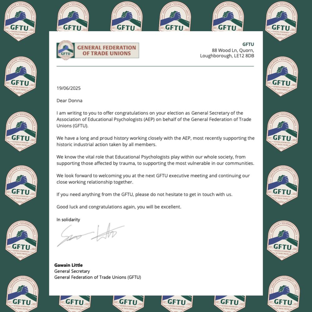 Dear Donna

I am writing to you to offer congratulations on your election as General Secretary of the Association of Educational Psychologists (AEP) on behalf of the General Federation of Trade Unions (GFTU). 

We have a long and proud history working closely with the AEP, most recently supporting the historic industrial action taken by all members. 

We know the vital role that Educational Psychologists play within our whole society, from supporting those affected by trauma, to supporting the most vulnerable in our communities. 

We look forward to welcoming you at the next GFTU executive meeting and continuing our close working relationship together. 

If you need anything from the GFTU, please do not hesitate to get in touch with us. 

Good luck and congratulations again, you will be excellent. 

In solidarity 
