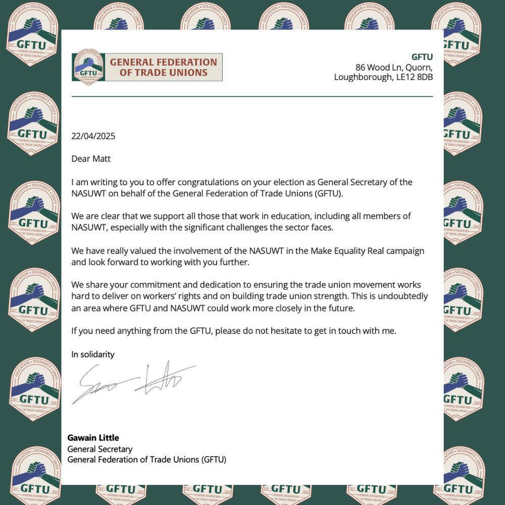 Dear Matt

I am writing to you to offer congratulations on your election as General Secretary of the NASUWT on behalf of the General Federation of Trade Unions (GFTU). 

We are clear that we support all those that work in education, including all members of NASUWT, especially with the significant challenges the sector faces. 

We have really valued the involvement of the NASUWT in the Make Equality Real campaign and look forward to working with you further. 

We share your commitment and dedication to ensuring the trade union movement works hard to deliver on workers’ rights and on building trade union strength. This is undoubtedly an area where GFTU and NASUWT could work more closely in the future.

If you need anything from the GFTU, please do not hesitate to get in touch with me. 

In solidarity 
  
 
 
Gawain Little 
General Secretary 
General Federation of Trade Unions (GFTU) 

