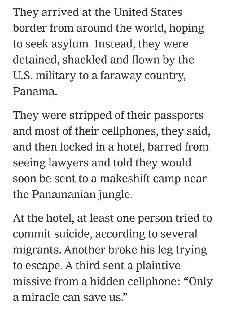 They arrived at the United States
border from around the world, hoping
to seek asylum. Instead, they were
detained, shackled and flown by the
U.S.military to a faraway country,
Panama


They were stripped of their passports
and most of their cellphones, they said,
and then locked in a hotel, barred from
seeing lawyers and told they would
soon be sent to a makeshift camp near
the Panamanian jungle.


At the hotel, at least one person tried to
commit suicide, according to several
migrants. Another broke his leg trying
to escape. A third sent a plaintive
missive from a hidden cellphone: "Only
a miracle can save us."