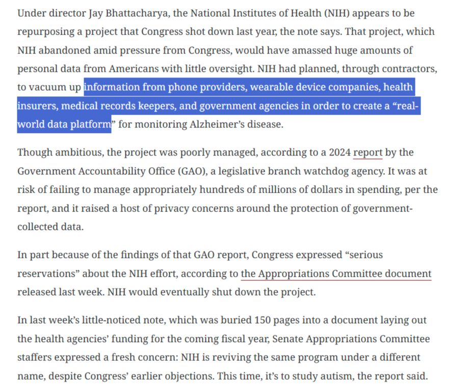 Under director Jay Bhattacharya, the National Institutes of Health (NIH) appears to be repurposing a project that Congress shot down last year, the note says. That project, which NIH abandoned amid pressure from Congress, would have amassed huge amounts of personal data from Americans with little oversight. NIH had planned, through contractors, to vacuum up information from phone providers, wearable device companies, health insurers, medical records keepers, and government agencies in order to create a “real-world data platform” for monitoring Alzheimer’s disease.

Though ambitious, the project was poorly managed, according to a 2024 report by the Government Accountability Office (GAO), a legislative branch watchdog agency. It was at risk of failing to manage appropriately hundreds of millions of dollars in spending, per the report, and it raised a host of privacy concerns around the protection of government-collected data. 

In part because of the findings of that GAO report, Congress expressed “serious reservations” about the NIH effort, according to the Appropriations Committee document released last week. NIH would eventually shut down the project.

In last week’s little-noticed note, which was buried 150 pages into a document laying out the health agencies’ funding for the coming fiscal year, Senate Appropriations Committee staffers expressed a fresh concern: NIH is reviving the same program under a different name, despite Congress’ earlier objections. This time, it’s to study autism, the report said. 