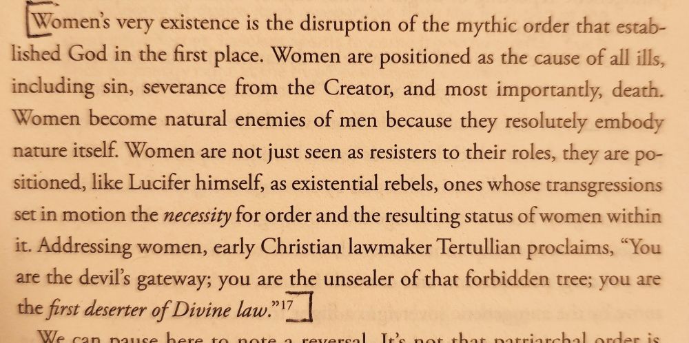 Women's very existence is the disruption of the mythic order that estab-
lished God in the first place. Women are positioned as the cause of all ills,
including sin, severance from the Creator, and most importantly, death.
Women become natural enemies of men because they resolutely embody
nature itself. Women are not just seen as resisters to their roles, they are po-
sitioned, like Lucifer himself, as existential rebels, ones whose transgressions
set in motion the necessity for order and the resulting status of women within
it. Addressing women, early Christian lawmaker Tertullian proclaims, You
are the devil's gateway; you are the unsealer of that forbidden tree; You you are
the first deserter of Divine law. "
