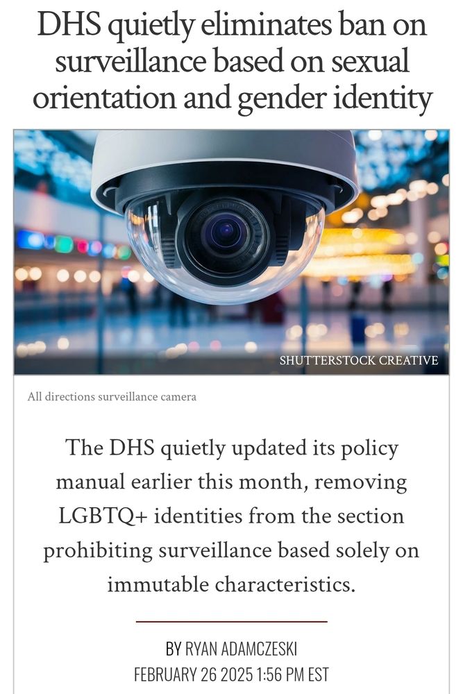 DHS quietly eliminates ban on surveillance based on sexual orientation and gender identity
all directions in building control roomshutterstock creative
All directions surveillance camera

The DHS quietly updated its policy manual earlier this month, removing LGBTQ+ identities from the section prohibiting surveillance based solely on immutable characteristics.
Ryan Adamczeski
February 26 2025 1:56 PM EST