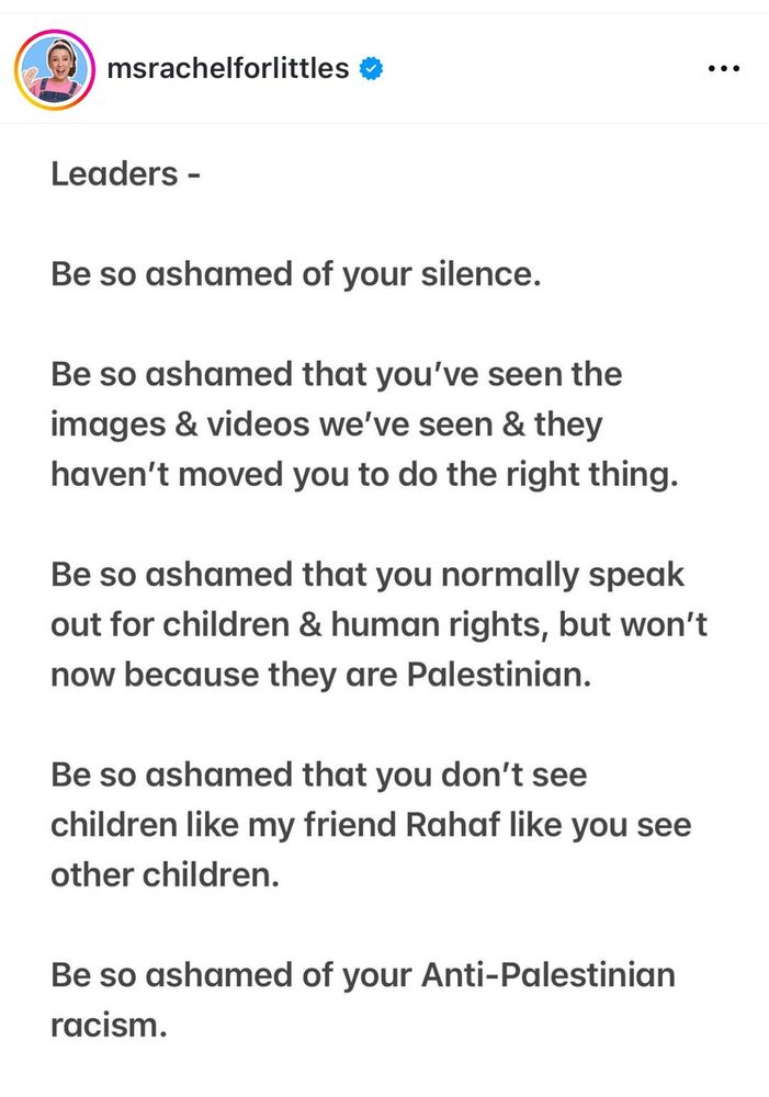 msrachelforlittles
.
Leaders -
Be so ashamed of your silence.
Be so ashamed that you've seen the images videos we've seen AY they haven't moved you to do the right thing.
Be so ashamed that you normally speak out for children & human rights, but won't now ecause they are Palestinian.
Be so ashamed that you don't see s children like my friend Rahaf like you see pther children.
Be so ashamed of your Anti-Palestinian racism.