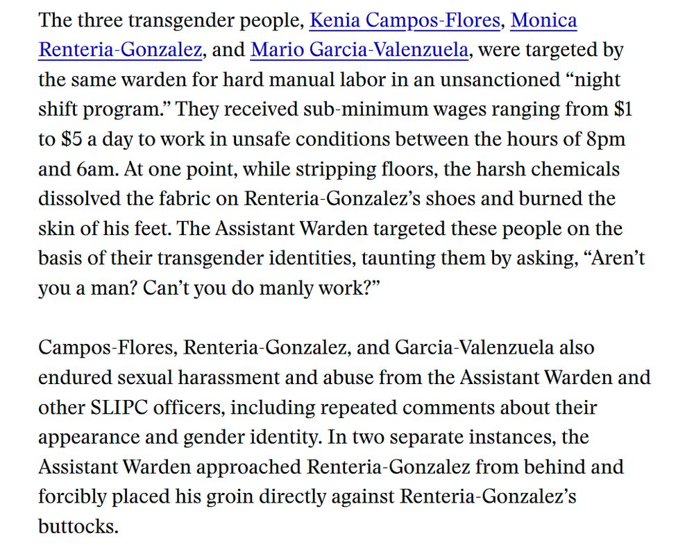 September 15, 2025 – Robert F. Kennedy Human Rights, the ACLU of Louisiana, and the National Immigration Project today filed multiple complaints on behalf of one woman and three transgender people who were subjected to sexual abuse, harassment, forced labor, retaliation and denial of medical care at the South Louisiana ICE Processing Center (SLIPC) in Basile, Louisiana. As outlined in four separate complaints under the Federal Tort Claims Act (FTCA) and a civil rights complaint submitted to the Department of Homeland Security oversight bodies, including the Office for Civil Rights and Civil Liberties (CRCL), the four individuals were repeatedly abused by prison officers and ICE employees between 2023 to 2025. The complaints cite instances of sexual assault, forcible touching, groping, physical abuse, denial of seizure medication, and retaliatory solitary confinement.

Jane Doe,* a mother in her thirties named who suffers from diagnosed epilepsy, was detained in November 2023 and quickly targeted by the then-Assistant Warden of the facility. The warden began stalking her and harassing her with aggressive, inappropriate sexual comments. After months of this harassment, he escalated his attacks, cornering Jane in a warehouse where he forcibly groped her breasts and genitals. From February to May 2024, the warden regularly forced Jane to perform oral sex on him, threatening her life and her family if she refused.

Jane filed multiple Prison Rape Elimination Act (PREA) complaints, grievances, and verbally reported the abuse to ICE and medical staff at SLIPC. Her reports and pleas for help were systemically buried and ignored. Her seizures became more frequent and intense and her mental health rapidly declined. She was ultimately deported in January 2025.

“When I was in detention, the people who were supposed to be in charge took advantage of their power and used it to abuse me,” said Jane. “The Assistant Warden sexually abused me for months, threatened me and my family,…