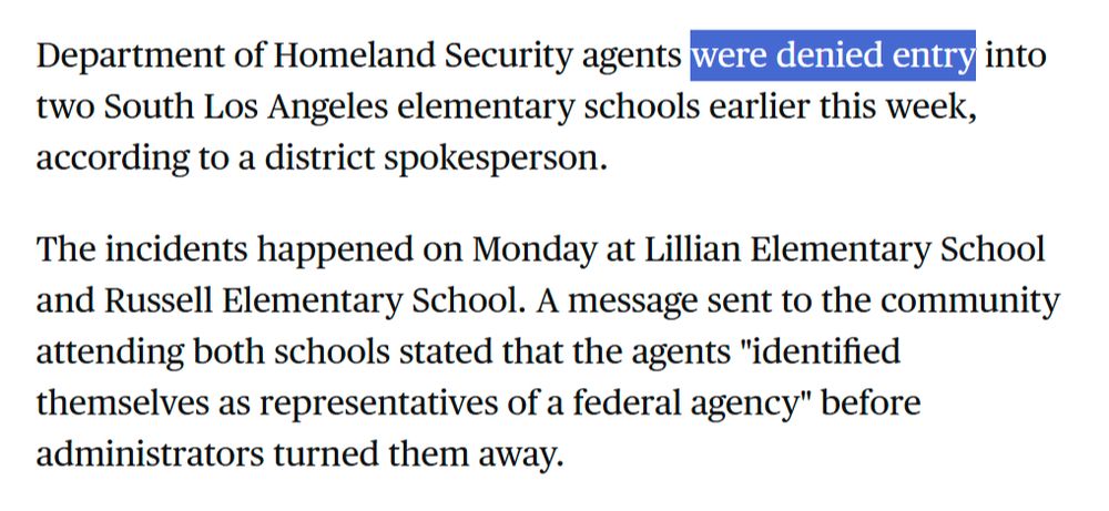 Department of Homeland Security agents were denied entry into two South Los Angeles elementary schools earlier this week, according to a district spokesperson.

The incidents happened on Monday at Lillian Elementary School and Russell Elementary School. A message sent to the community attending both schools stated that the agents "identified themselves as representatives of a federal agency" before administrators turned them away. 